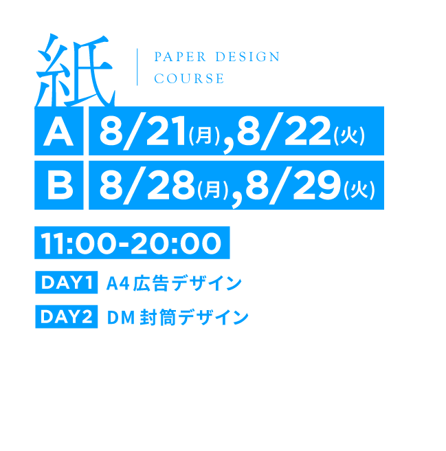 紙 | PAPER DESIGN COURSE | [A]8/21(月),8/22(火) [B]8/28(月),8/29(火) | 11:00-20:00 | DAY1 A4広告デザイン | DAY2 DM封筒デザイン